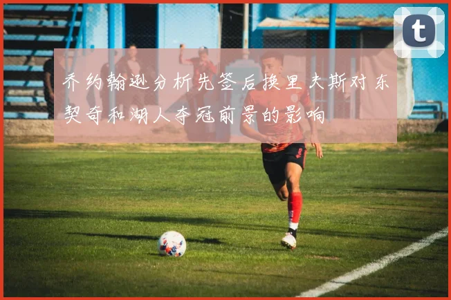 乔约翰逊分析先签后换里夫斯对东契奇和湖人夺冠前景的影响