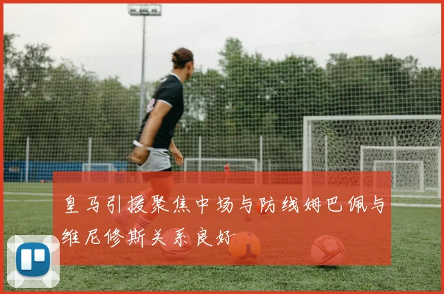 皇马引援聚焦中场与防线姆巴佩与维尼修斯关系良好