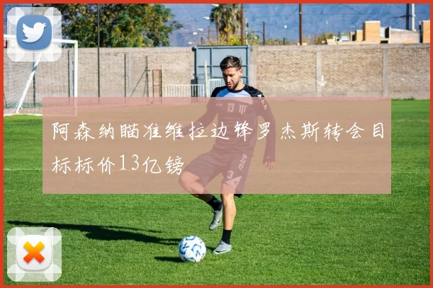 阿森纳瞄准维拉边锋罗杰斯转会目标标价13亿镑