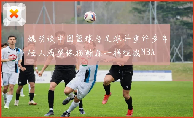 姚明谈中国篮球与足球并重许多年轻人渴望像杨瀚森一样征战NBA