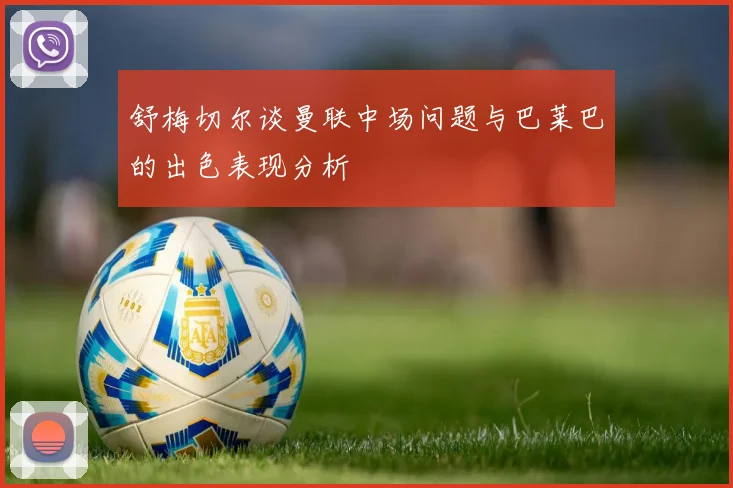 舒梅切尔谈曼联中场问题与巴莱巴的出色表现分析