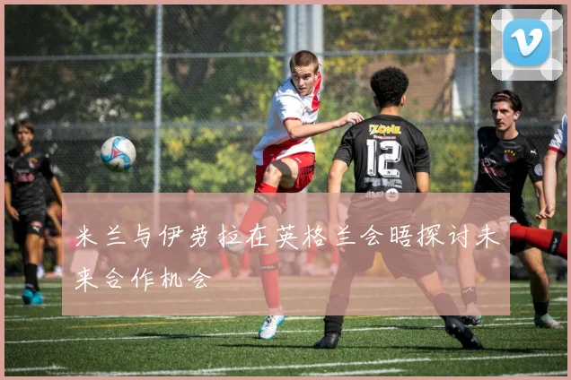 米兰与伊劳拉在英格兰会晤探讨未来合作机会