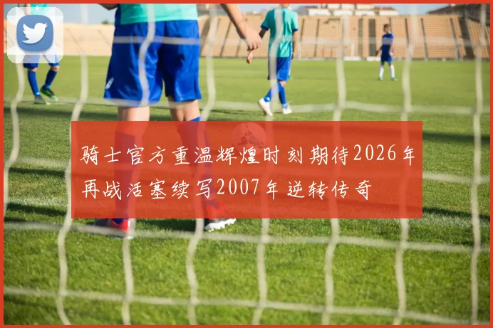 骑士官方重温辉煌时刻期待2026年再战活塞续写2007年逆转传奇