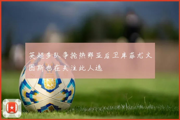 英超多队争抢热那亚后卫库菲尤文图斯也在关注此人选