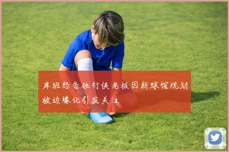 库班怒告独行侠老板因新球馆规划被边缘化引发关注