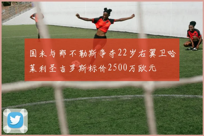 国米与那不勒斯争夺22岁右翼卫哈莱利圣吉罗斯标价2500万欧元
