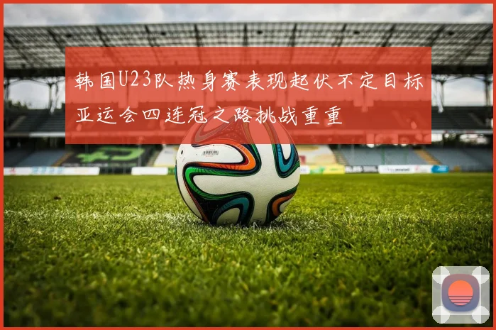 韩国U23队热身赛表现起伏不定目标亚运会四连冠之路挑战重重