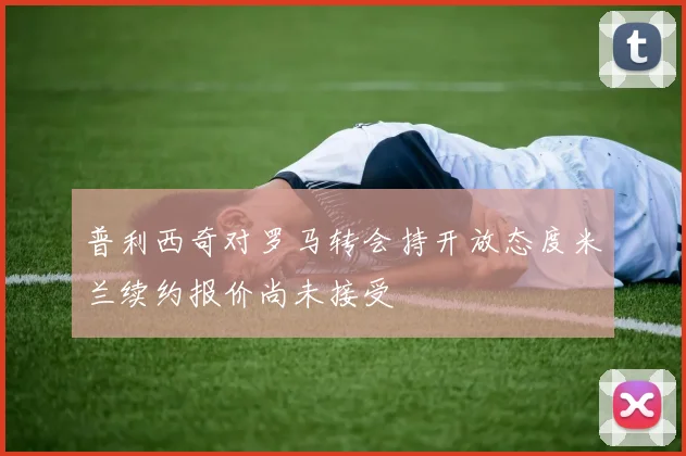 普利西奇对罗马转会持开放态度米兰续约报价尚未接受