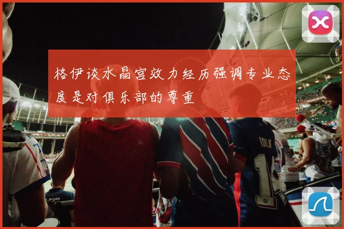 格伊谈水晶宫效力经历强调专业态度是对俱乐部的尊重