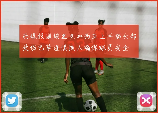 西媒报道埃里克加西亚上半场头部受伤巴萨谨慎换人确保球员安全