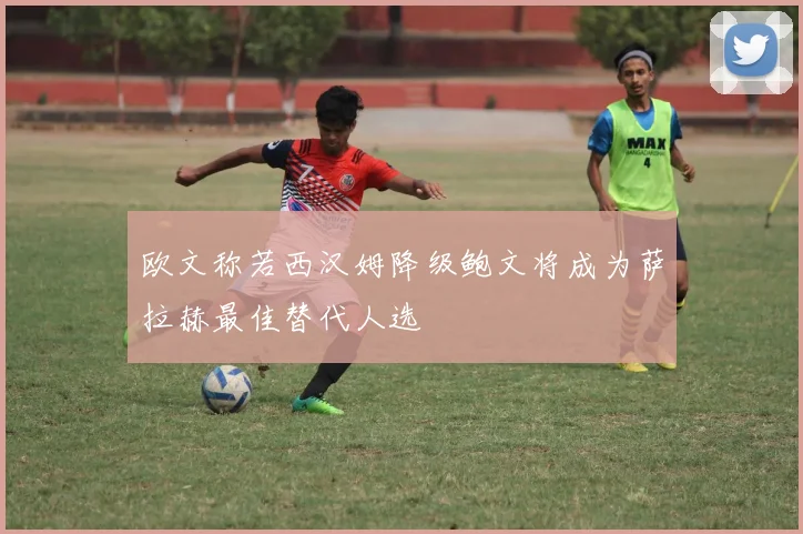 欧文称若西汉姆降级鲍文将成为萨拉赫最佳替代人选