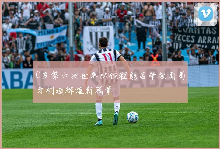 C罗第六次世界杯征程能否带领葡萄牙创造辉煌新篇章
