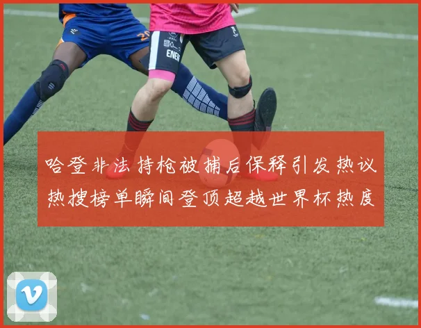 哈登非法持枪被捕后保释引发热议热搜榜单瞬间登顶超越世界杯热度