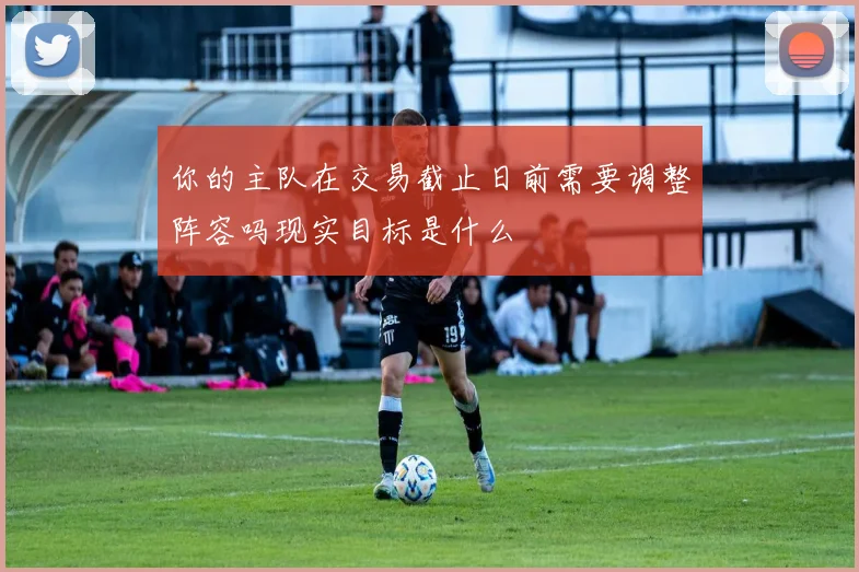 你的主队在交易截止日前需要调整阵容吗现实目标是什么