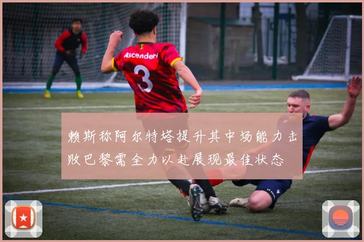 赖斯称阿尔特塔提升其中场能力击败巴黎需全力以赴展现最佳状态