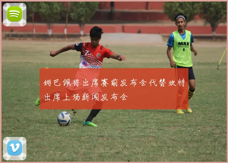 姆巴佩将出席赛前发布会代替坎特出席上场新闻发布会